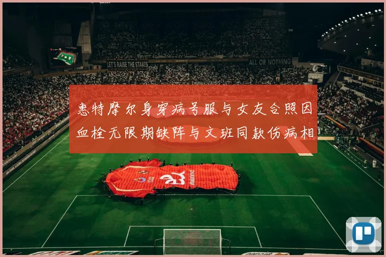惠特摩尔身穿病号服与女友合照因血栓无限期缺阵与文班同款伤病相似