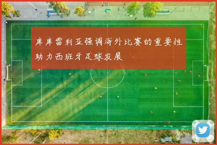 库库雷利亚强调海外比赛的重要性助力西班牙足球发展