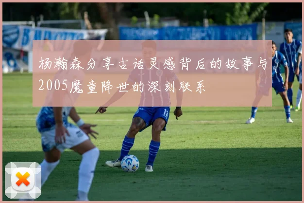 杨瀚森分享古话灵感背后的故事与2005魔童降世的深刻联系