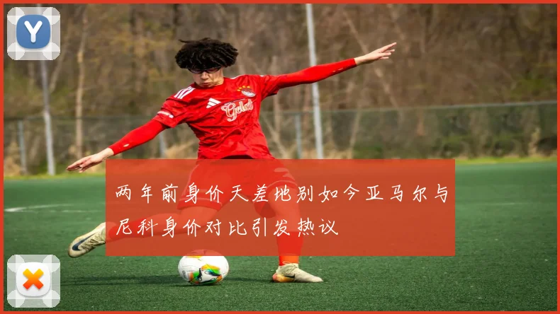 两年前身价天差地别如今亚马尔与尼科身价对比引发热议