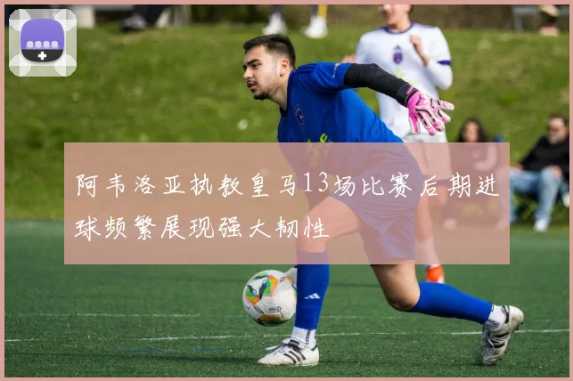 阿韦洛亚执教皇马13场比赛后期进球频繁展现强大韧性