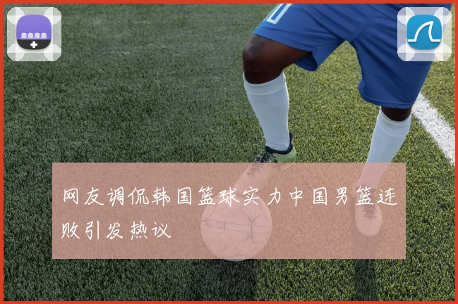网友调侃韩国篮球实力中国男篮连败引发热议
