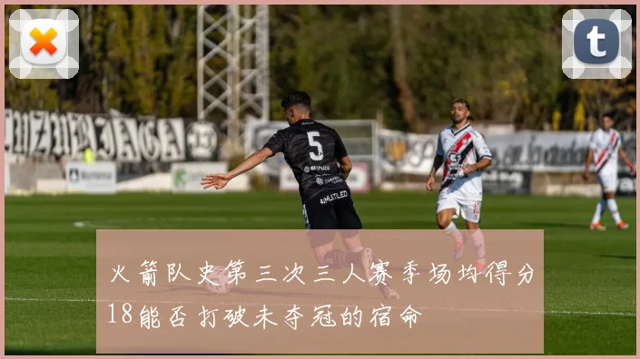 火箭队史第三次三人赛季场均得分18能否打破未夺冠的宿命