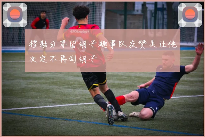 穆勒分享留胡子趣事队友赞美让他决定不再刮胡子
