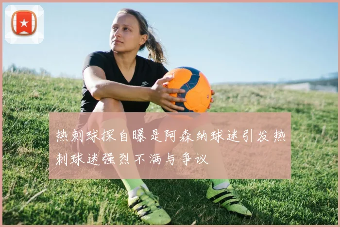 热刺球探自曝是阿森纳球迷引发热刺球迷强烈不满与争议