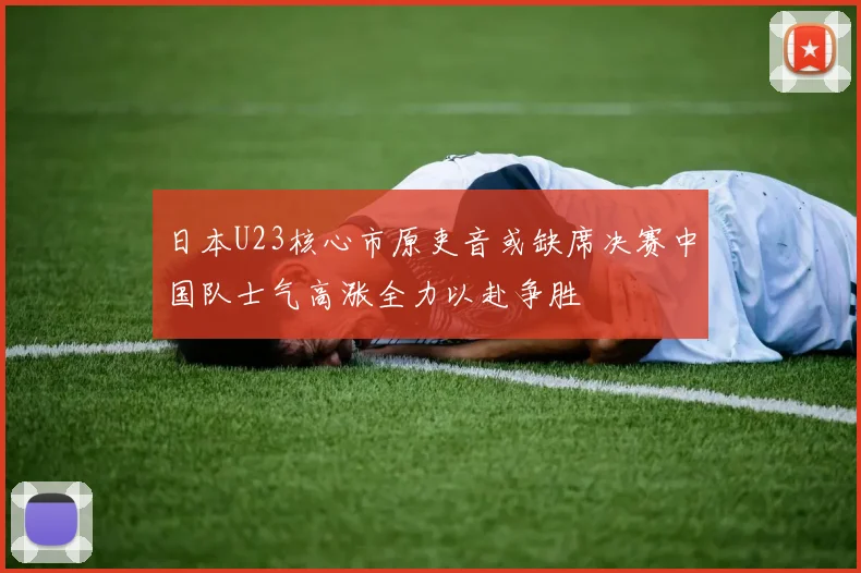 日本U23核心市原吏音或缺席决赛中国队士气高涨全力以赴争胜
