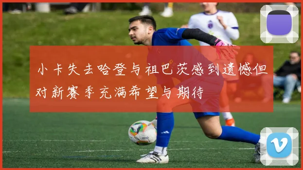 小卡失去哈登与祖巴茨感到遗憾但对新赛季充满希望与期待