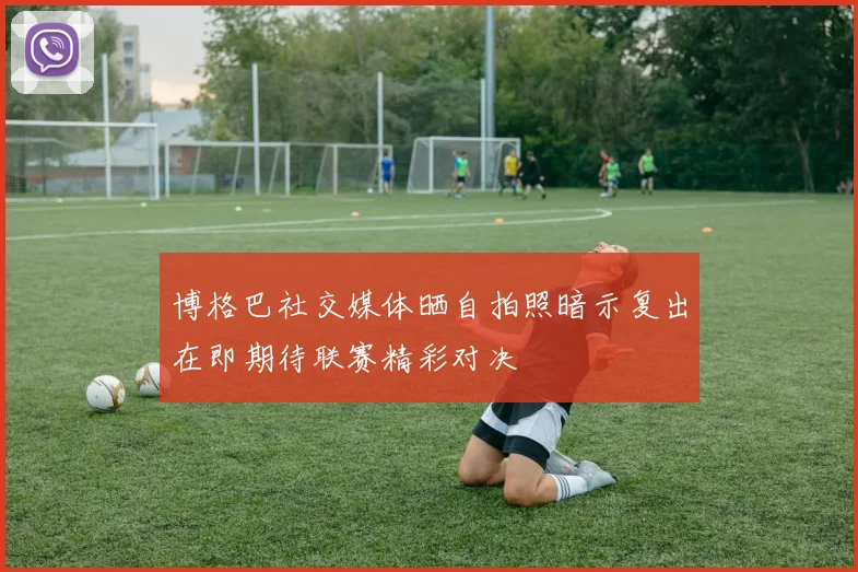 博格巴社交媒体晒自拍照暗示复出在即期待联赛精彩对决