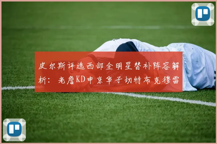 皮尔斯评选西部全明星替补阵容解析：老詹KD申京华子切特布克穆雷的实力对比