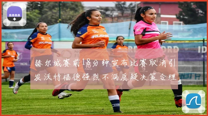 赫尔城赛前18分钟宣布比赛取消引发沃特福德强烈不满质疑决策合理性