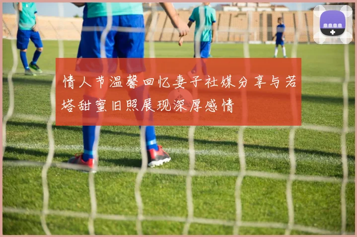 情人节温馨回忆妻子社媒分享与若塔甜蜜旧照展现深厚感情