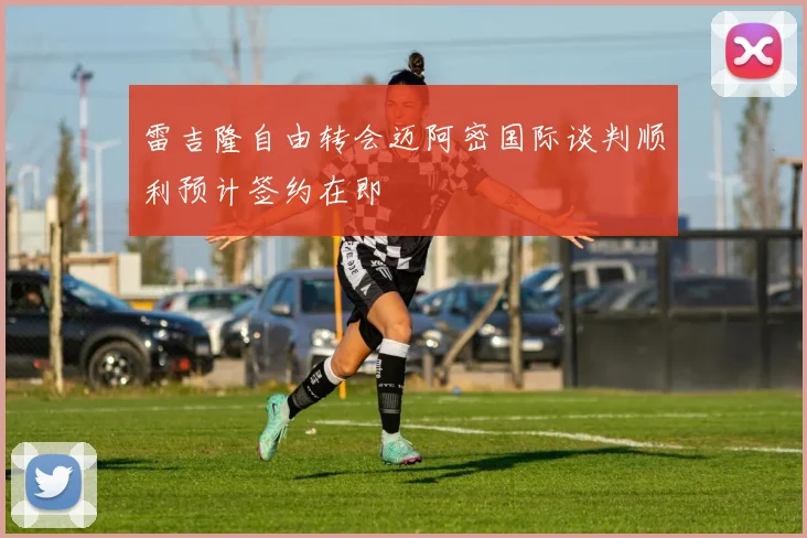 雷吉隆自由转会迈阿密国际谈判顺利预计签约在即