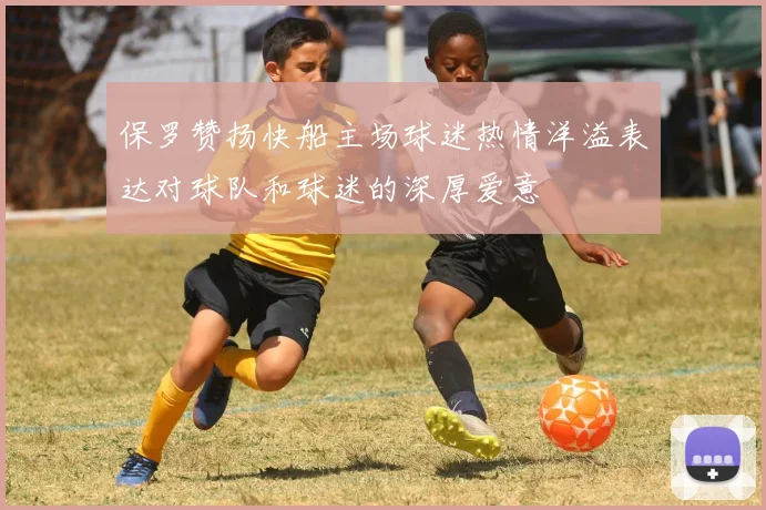 保罗赞扬快船主场球迷热情洋溢表达对球队和球迷的深厚爱意