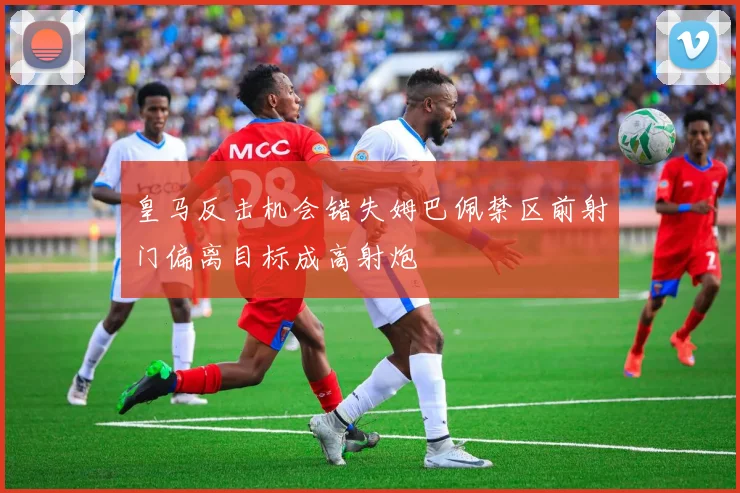 皇马反击机会错失姆巴佩禁区前射门偏离目标成高射炮