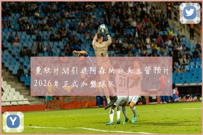 曼联计划引进阿森纳公关主管预计2026年正式加盟球队