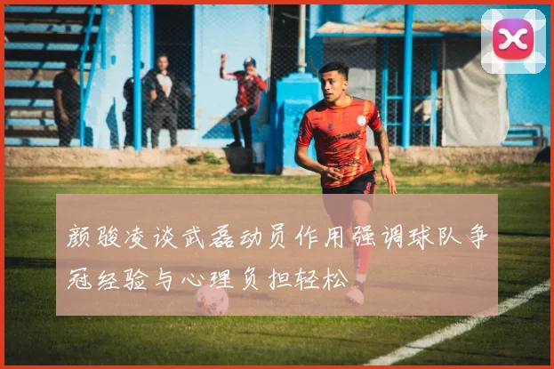 颜骏凌谈武磊动员作用强调球队争冠经验与心理负担轻松
