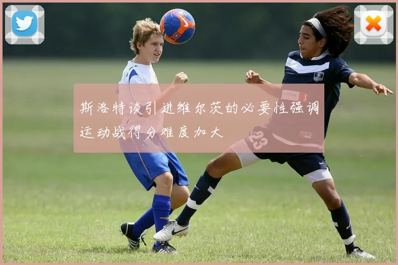 斯洛特谈引进维尔茨的必要性强调运动战得分难度加大