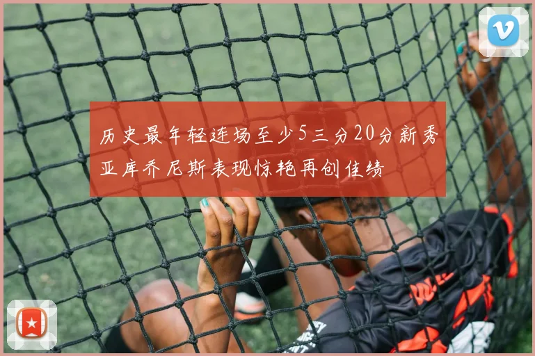 历史最年轻连场至少5三分20分新秀亚库乔尼斯表现惊艳再创佳绩