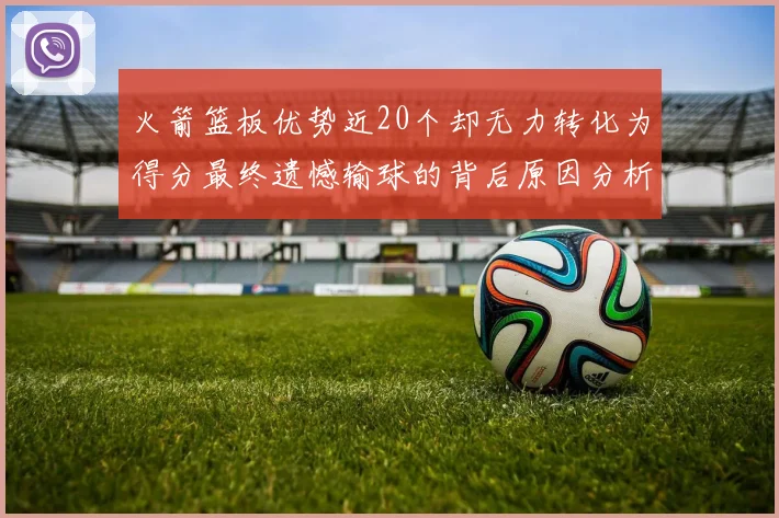 火箭篮板优势近20个却无力转化为得分最终遗憾输球的背后原因分析