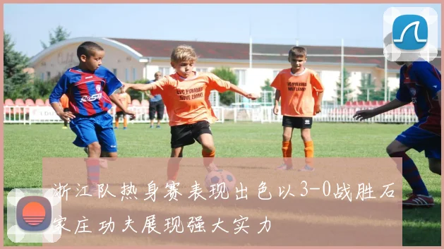 浙江队热身赛表现出色以3-0战胜石家庄功夫展现强大实力