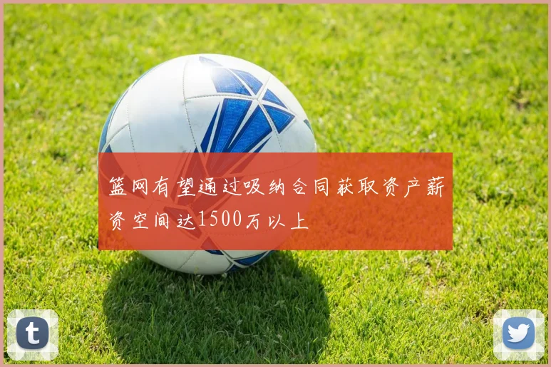 篮网有望通过吸纳合同获取资产薪资空间达1500万以上