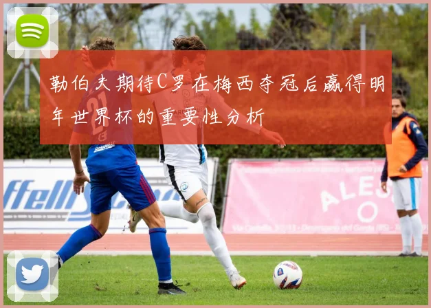 勒伯夫期待C罗在梅西夺冠后赢得明年世界杯的重要性分析