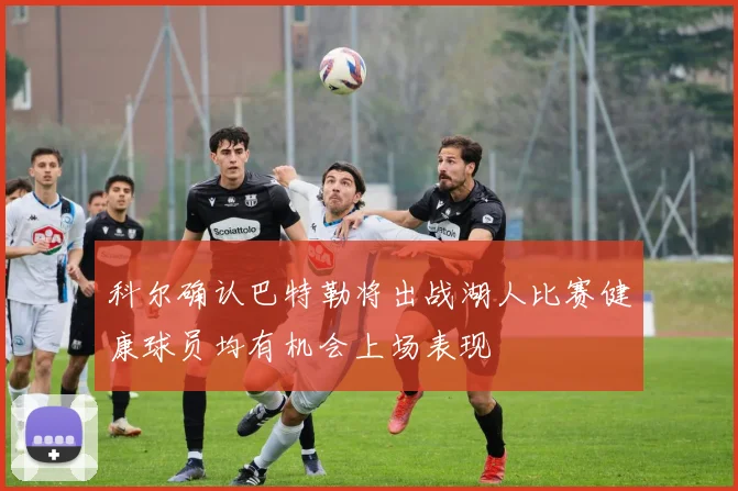 科尔确认巴特勒将出战湖人比赛健康球员均有机会上场表现