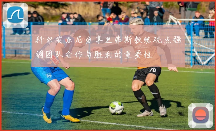 科尔安东尼分享里弗斯教练观点强调团队合作与胜利的重要性